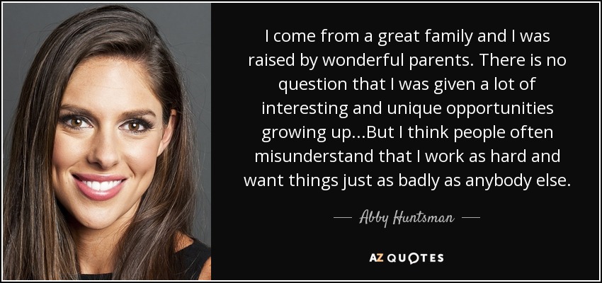 I come from a great family and I was raised by wonderful parents. There is no question that I was given a lot of interesting and unique opportunities growing up...But I think people often misunderstand that I work as hard and want things just as badly as anybody else. - Abby Huntsman