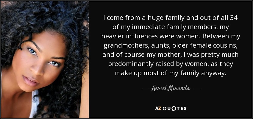 I come from a huge family and out of all 34 of my immediate family members, my heavier influences were women. Between my grandmothers, aunts, older female cousins, and of course my mother, I was pretty much predominantly raised by women, as they make up most of my family anyway. - Aeriel Miranda
