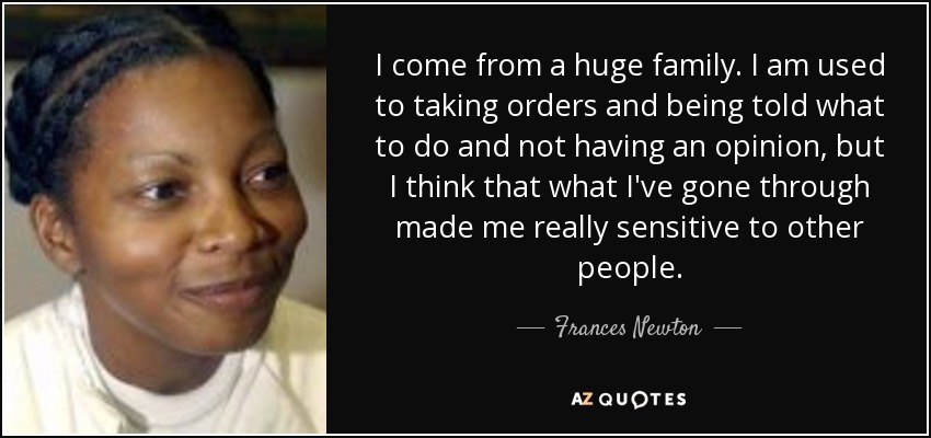 I come from a huge family. I am used to taking orders and being told what to do and not having an opinion, but I think that what I've gone through made me really sensitive to other people. - Frances Newton