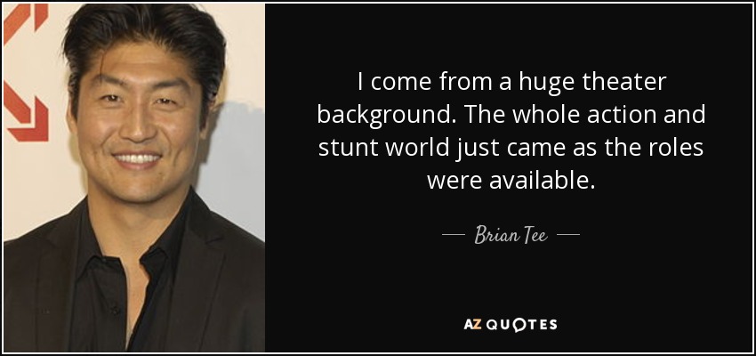 I come from a huge theater background. The whole action and stunt world just came as the roles were available. - Brian Tee