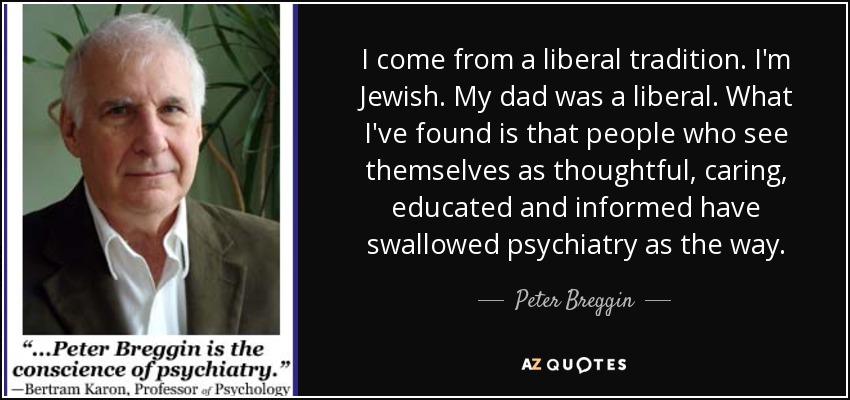 I come from a liberal tradition. I'm Jewish. My dad was a liberal. What I've found is that people who see themselves as thoughtful, caring, educated and informed have swallowed psychiatry as the way. - Peter Breggin