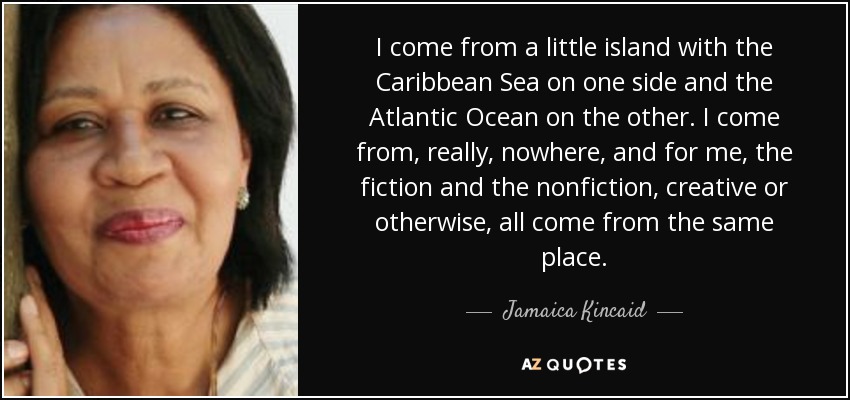 I come from a little island with the Caribbean Sea on one side and the Atlantic Ocean on the other. I come from, really, nowhere, and for me, the fiction and the nonfiction, creative or otherwise, all come from the same place. - Jamaica Kincaid