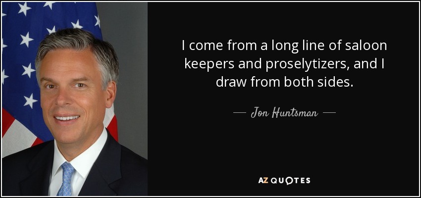 I come from a long line of saloon keepers and proselytizers, and I draw from both sides. - Jon Huntsman, Jr.