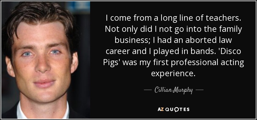 I come from a long line of teachers. Not only did I not go into the family business; I had an aborted law career and I played in bands. 'Disco Pigs' was my first professional acting experience. - Cillian Murphy