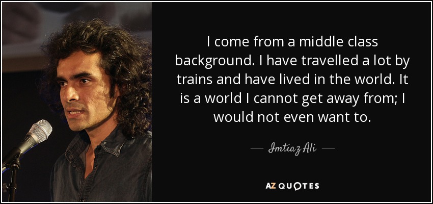 I come from a middle class background. I have travelled a lot by trains and have lived in the world. It is a world I cannot get away from; I would not even want to. - Imtiaz Ali