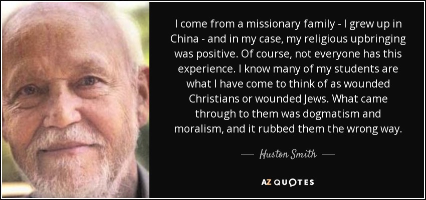 I come from a missionary family - I grew up in China - and in my case, my religious upbringing was positive. Of course, not everyone has this experience. I know many of my students are what I have come to think of as wounded Christians or wounded Jews. What came through to them was dogmatism and moralism, and it rubbed them the wrong way. - Huston Smith