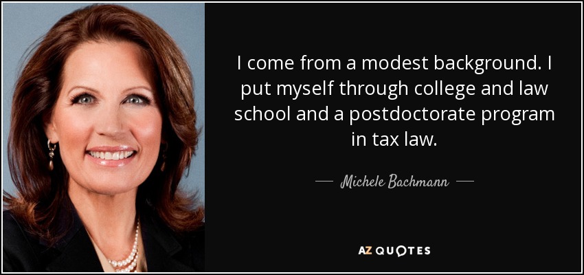 I come from a modest background. I put myself through college and law school and a postdoctorate program in tax law. - Michele Bachmann