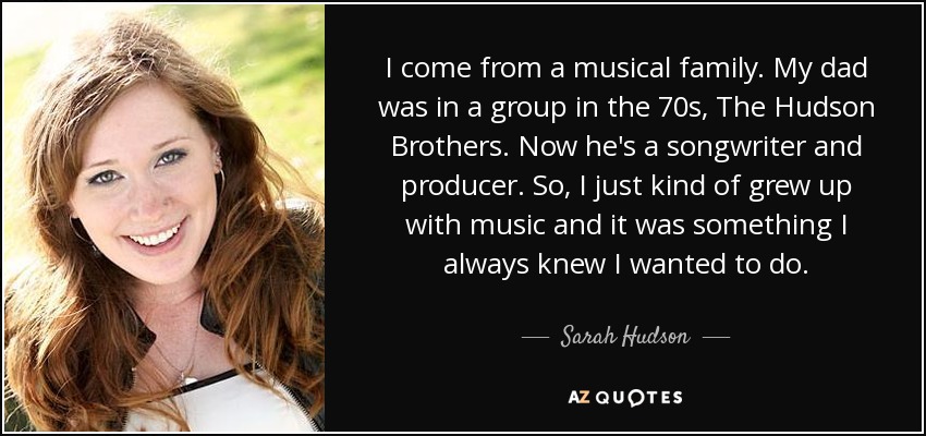 I come from a musical family. My dad was in a group in the 70s, The Hudson Brothers. Now he's a songwriter and producer. So, I just kind of grew up with music and it was something I always knew I wanted to do. - Sarah Hudson
