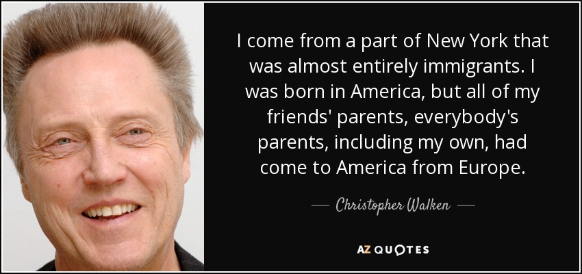 I come from a part of New York that was almost entirely immigrants. I was born in America, but all of my friends' parents, everybody's parents, including my own, had come to America from Europe. - Christopher Walken