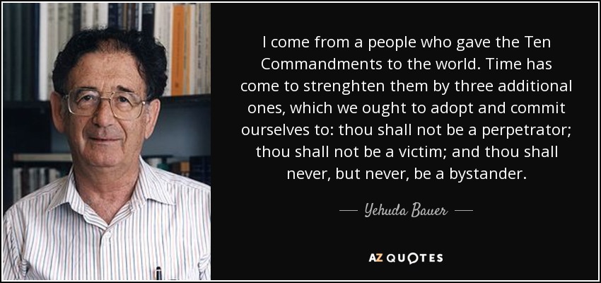 I come from a people who gave the Ten Commandments to the world. Time has come to strenghten them by three additional ones, which we ought to adopt and commit ourselves to: thou shall not be a perpetrator; thou shall not be a victim; and thou shall never, but never, be a bystander. - Yehuda Bauer