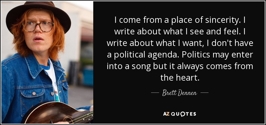 I come from a place of sincerity. I write about what I see and feel. I write about what I want, I don't have a political agenda. Politics may enter into a song but it always comes from the heart. - Brett Dennen