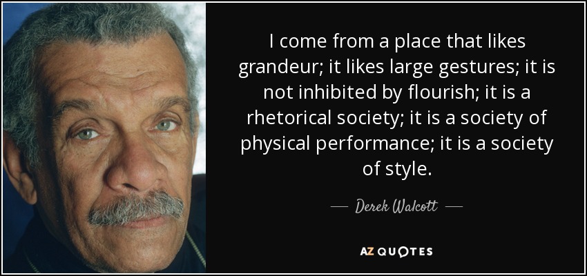 I come from a place that likes grandeur; it likes large gestures; it is not inhibited by flourish; it is a rhetorical society; it is a society of physical performance; it is a society of style. - Derek Walcott