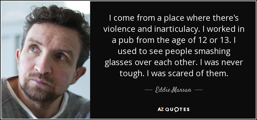 I come from a place where there's violence and inarticulacy. I worked in a pub from the age of 12 or 13. I used to see people smashing glasses over each other. I was never tough. I was scared of them. - Eddie Marsan
