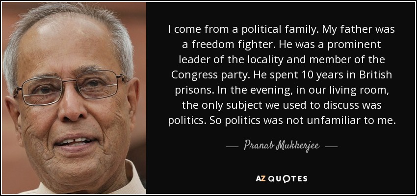 I come from a political family. My father was a freedom fighter. He was a prominent leader of the locality and member of the Congress party. He spent 10 years in British prisons. In the evening, in our living room, the only subject we used to discuss was politics. So politics was not unfamiliar to me. - Pranab Mukherjee