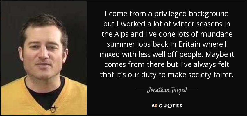 I come from a privileged background but I worked a lot of winter seasons in the Alps and I've done lots of mundane summer jobs back in Britain where I mixed with less well off people. Maybe it comes from there but I've always felt that it's our duty to make society fairer. - Jonathan Trigell