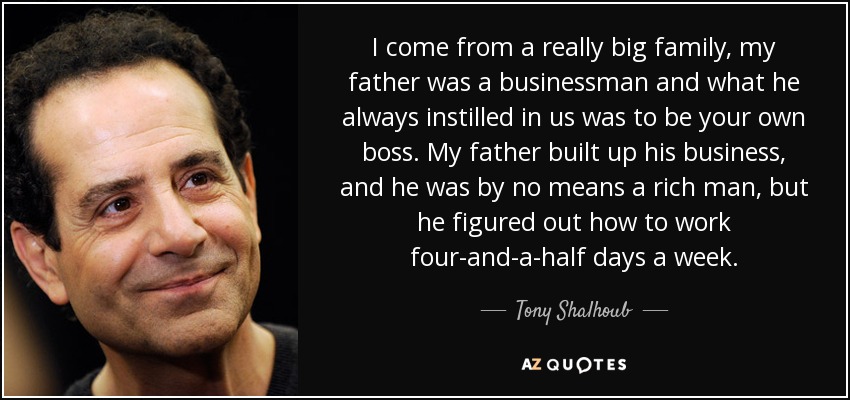 I come from a really big family, my father was a businessman and what he always instilled in us was to be your own boss. My father built up his business, and he was by no means a rich man, but he figured out how to work four-and-a-half days a week. - Tony Shalhoub