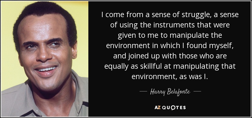 I come from a sense of struggle, a sense of using the instruments that were given to me to manipulate the environment in which I found myself, and joined up with those who are equally as skillful at manipulating that environment, as was I. - Harry Belafonte