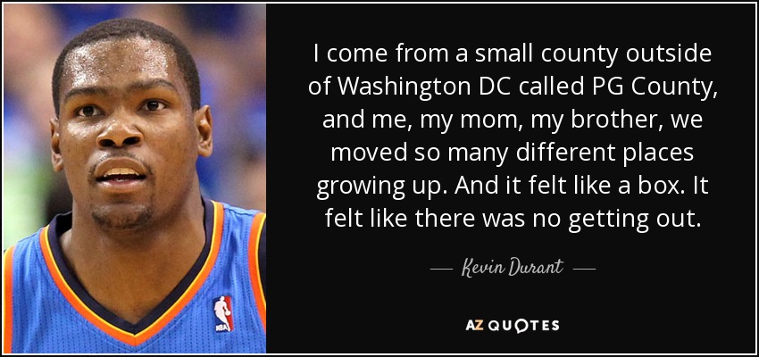 I come from a small county outside of Washington DC called PG County, and me, my mom, my brother, we moved so many different places growing up. And it felt like a box. It felt like there was no getting out. - Kevin Durant