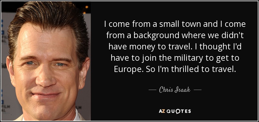 I come from a small town and I come from a background where we didn't have money to travel. I thought I'd have to join the military to get to Europe. So I'm thrilled to travel. - Chris Isaak