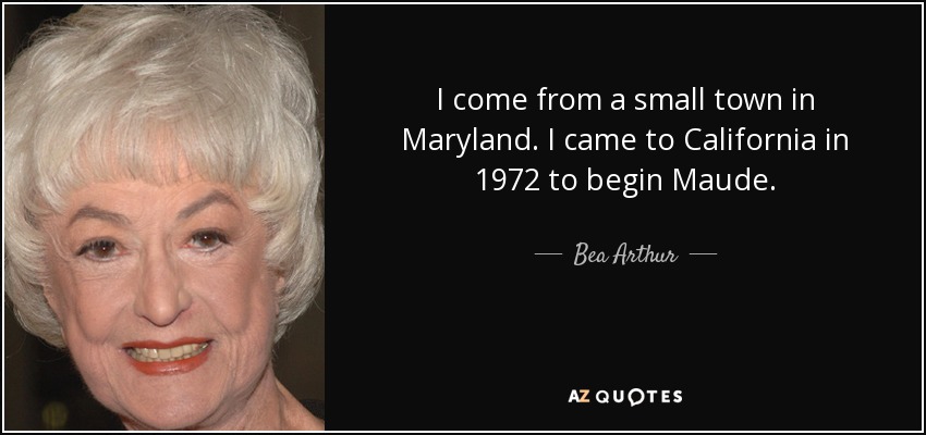 I come from a small town in Maryland. I came to California in 1972 to begin Maude. - Bea Arthur