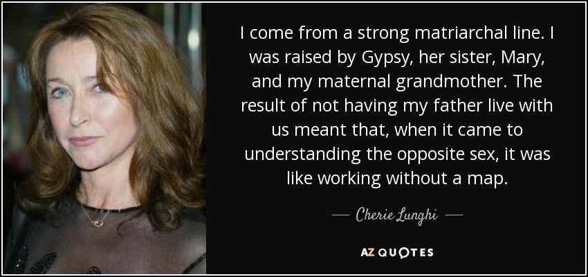 I come from a strong matriarchal line. I was raised by Gypsy, her sister, Mary, and my maternal grandmother. The result of not having my father live with us meant that, when it came to understanding the opposite sex, it was like working without a map. - Cherie Lunghi