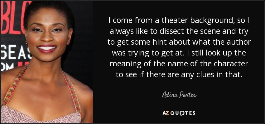 I come from a theater background, so I always like to dissect the scene and try to get some hint about what the author was trying to get at. I still look up the meaning of the name of the character to see if there are any clues in that. - Adina Porter