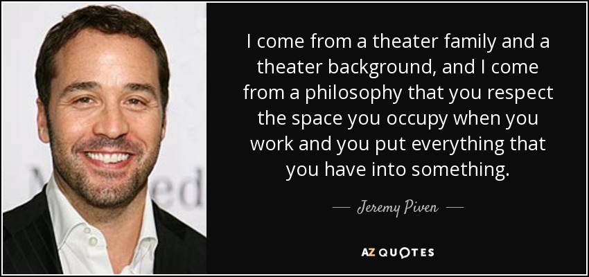 I come from a theater family and a theater background, and I come from a philosophy that you respect the space you occupy when you work and you put everything that you have into something. - Jeremy Piven