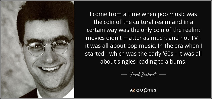 I come from a time when pop music was the coin of the cultural realm and in a certain way was the only coin of the realm; movies didn't matter as much, and not TV - it was all about pop music. In the era when I started - which was the early '60s - it was all about singles leading to albums. - Fred Seibert