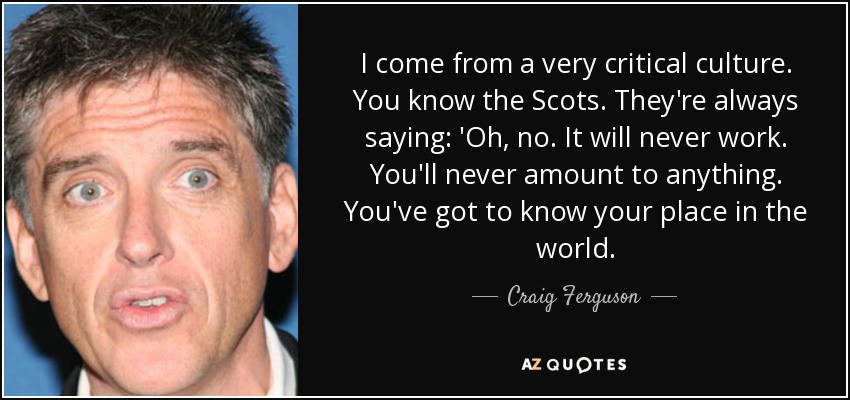 I come from a very critical culture. You know the Scots. They're always saying: 'Oh, no. It will never work. You'll never amount to anything. You've got to know your place in the world. - Craig Ferguson