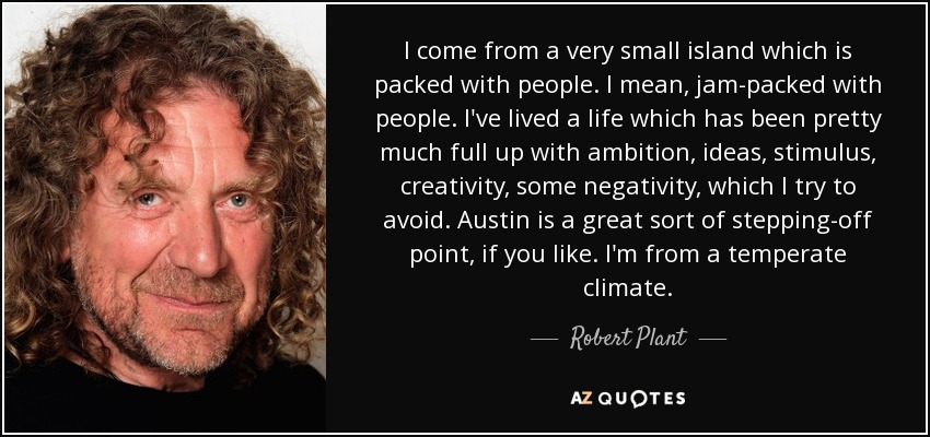 I come from a very small island which is packed with people. I mean, jam-packed with people. I've lived a life which has been pretty much full up with ambition, ideas, stimulus, creativity, some negativity, which I try to avoid. Austin is a great sort of stepping-off point, if you like. I'm from a temperate climate. - Robert Plant