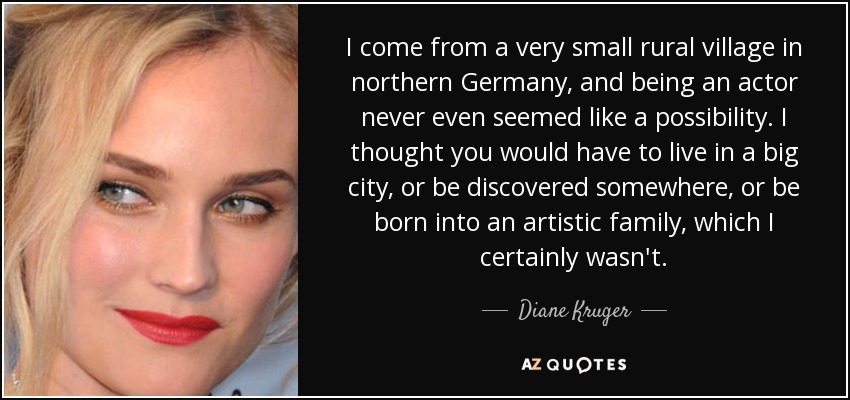 I come from a very small rural village in northern Germany, and being an actor never even seemed like a possibility. I thought you would have to live in a big city, or be discovered somewhere, or be born into an artistic family, which I certainly wasn't. - Diane Kruger