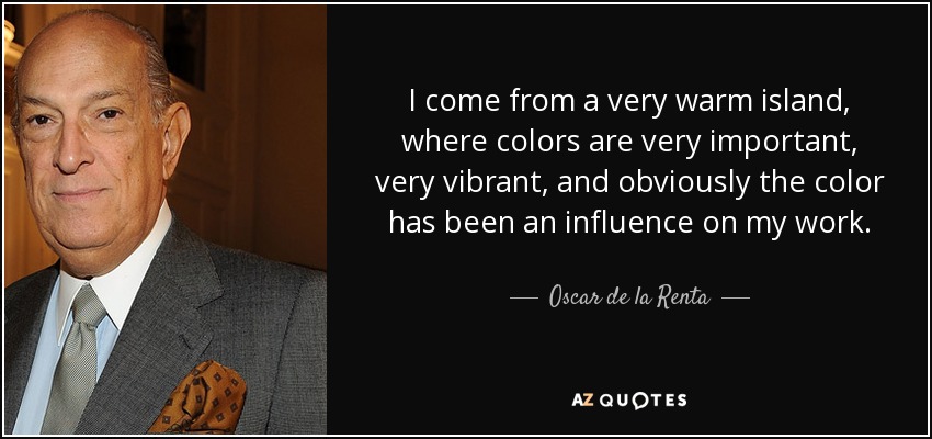 I come from a very warm island, where colors are very important, very vibrant, and obviously the color has been an influence on my work. - Oscar de la Renta
