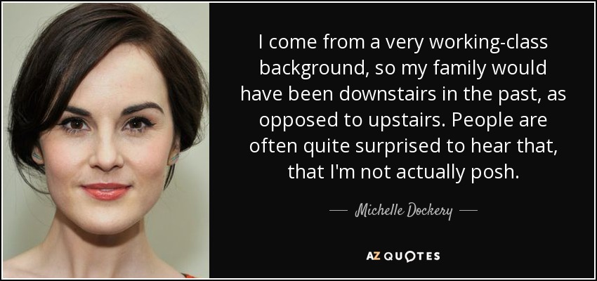 I come from a very working-class background, so my family would have been downstairs in the past, as opposed to upstairs. People are often quite surprised to hear that, that I'm not actually posh. - Michelle Dockery