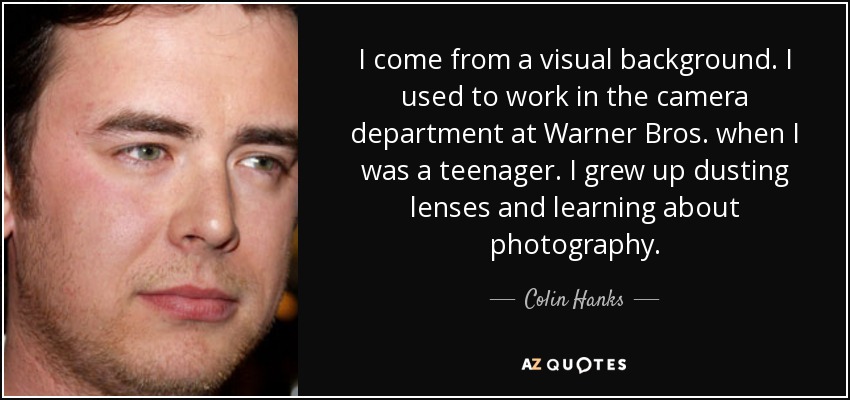 I come from a visual background. I used to work in the camera department at Warner Bros. when I was a teenager. I grew up dusting lenses and learning about photography. - Colin Hanks