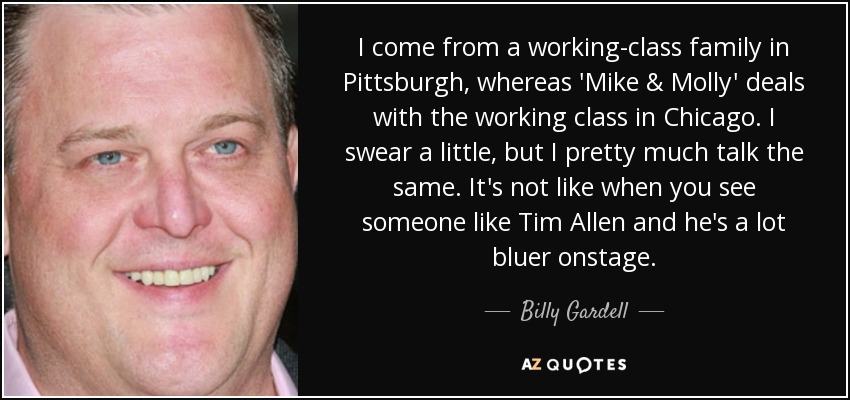 I come from a working-class family in Pittsburgh, whereas 'Mike & Molly' deals with the working class in Chicago. I swear a little, but I pretty much talk the same. It's not like when you see someone like Tim Allen and he's a lot bluer onstage. - Billy Gardell