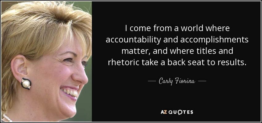 I come from a world where accountability and accomplishments matter, and where titles and rhetoric take a back seat to results. - Carly Fiorina