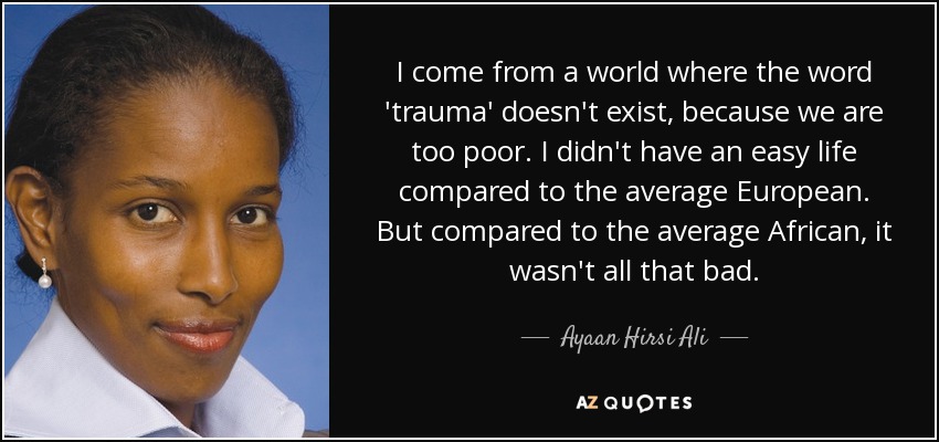 I come from a world where the word 'trauma' doesn't exist, because we are too poor. I didn't have an easy life compared to the average European. But compared to the average African, it wasn't all that bad. - Ayaan Hirsi Ali