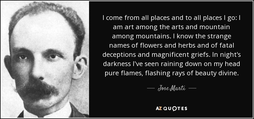 I come from all places and to all places I go: I am art among the arts and mountain among mountains. I know the strange names of flowers and herbs and of fatal deceptions and magnificent griefs. In night's darkness I've seen raining down on my head pure flames, flashing rays of beauty divine. - Jose Marti