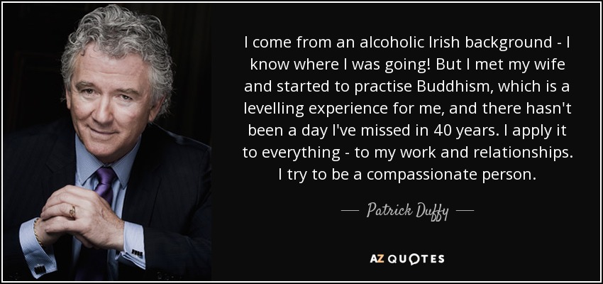 I come from an alcoholic Irish background - I know where I was going! But I met my wife and started to practise Buddhism, which is a levelling experience for me, and there hasn't been a day I've missed in 40 years. I apply it to everything - to my work and relationships. I try to be a compassionate person. - Patrick Duffy