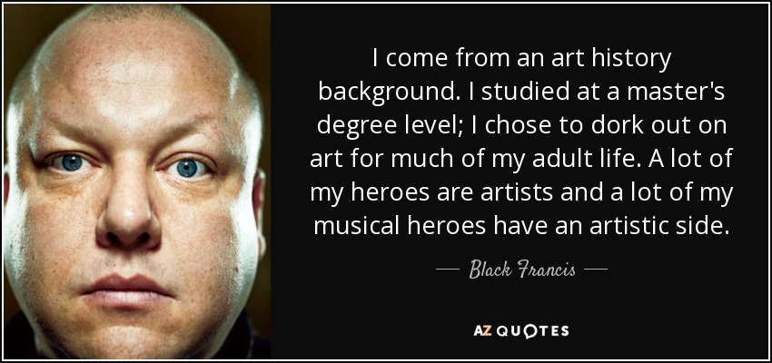 I come from an art history background. I studied at a master's degree level; I chose to dork out on art for much of my adult life. A lot of my heroes are artists and a lot of my musical heroes have an artistic side. - Black Francis