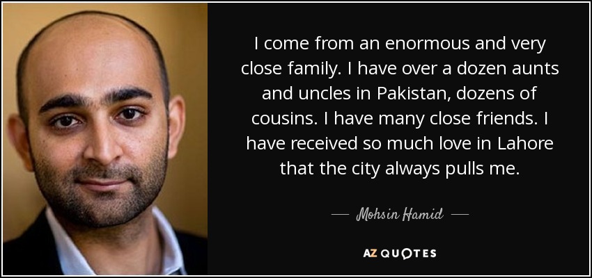 I come from an enormous and very close family. I have over a dozen aunts and uncles in Pakistan, dozens of cousins. I have many close friends. I have received so much love in Lahore that the city always pulls me. - Mohsin Hamid