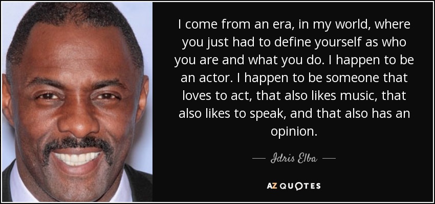 I come from an era, in my world, where you just had to define yourself as who you are and what you do. I happen to be an actor. I happen to be someone that loves to act, that also likes music, that also likes to speak, and that also has an opinion. - Idris Elba