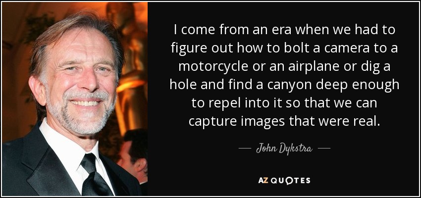 I come from an era when we had to figure out how to bolt a camera to a motorcycle or an airplane or dig a hole and find a canyon deep enough to repel into it so that we can capture images that were real. - John Dykstra