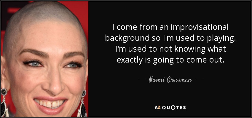 I come from an improvisational background so I'm used to playing. I'm used to not knowing what exactly is going to come out. - Naomi Grossman