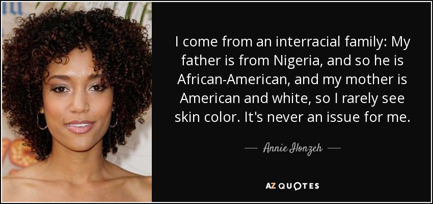 I come from an interracial family: My father is from Nigeria, and so he is African-American, and my mother is American and white, so I rarely see skin color. It's never an issue for me. - Annie Ilonzeh