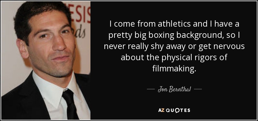 I come from athletics and I have a pretty big boxing background, so I never really shy away or get nervous about the physical rigors of filmmaking. - Jon Bernthal