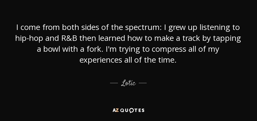I come from both sides of the spectrum: I grew up listening to hip-hop and R&B then learned how to make a track by tapping a bowl with a fork. I'm trying to compress all of my experiences all of the time. - Lotic
