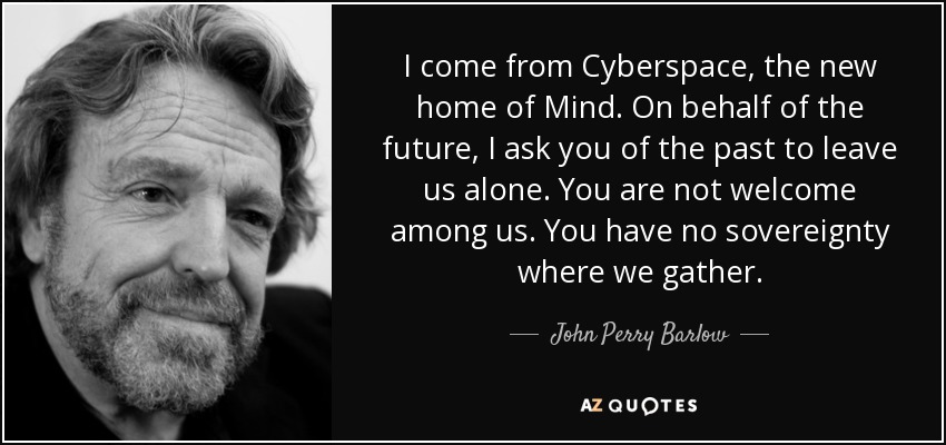 I come from Cyberspace, the new home of Mind. On behalf of the future, I ask you of the past to leave us alone. You are not welcome among us. You have no sovereignty where we gather. - John Perry Barlow