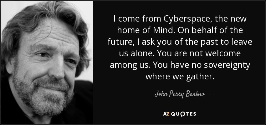 I come from Cyberspace, the new home of Mind. On behalf of the future, I ask you of the past to leave us alone. You are not welcome among us. You have no sovereignty where we gather. - John Perry Barlow