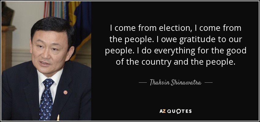 I come from election, I come from the people. I owe gratitude to our people. I do everything for the good of the country and the people. - Thaksin Shinawatra